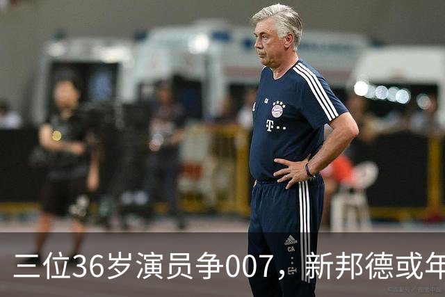 三位36岁演员争007，新邦德或年底前揭晓