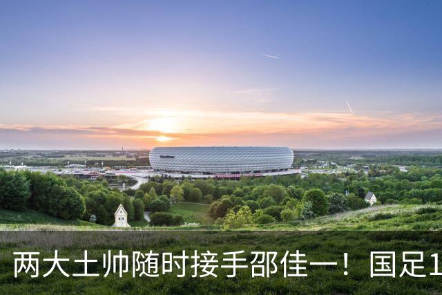 两大土帅随时接手邵佳一！国足11月再掉链子，总局不会客气了！已无关乎大连能否夺冠