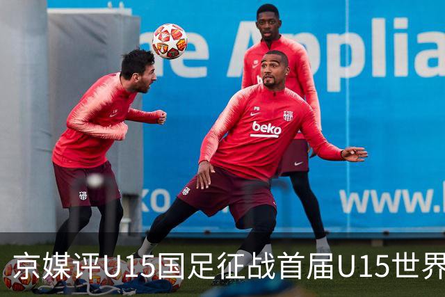 京媒评U15国足征战首届U15世界杯：并非传统意义上的世界杯