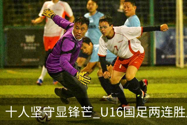 十人坚守显锋芒 U16国足两连胜展青训硕果