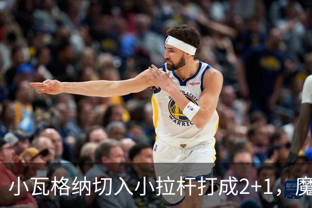 小瓦格纳切入小拉杆打成2+1，魔术反超尼克斯