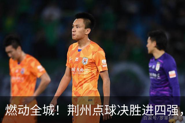 燃动全城！荆州点球决胜进四强，半决赛主场火热招商