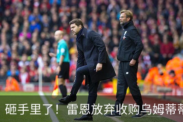 砸手里了！雷恩放弃收购乌姆蒂蒂 因其未通过体检